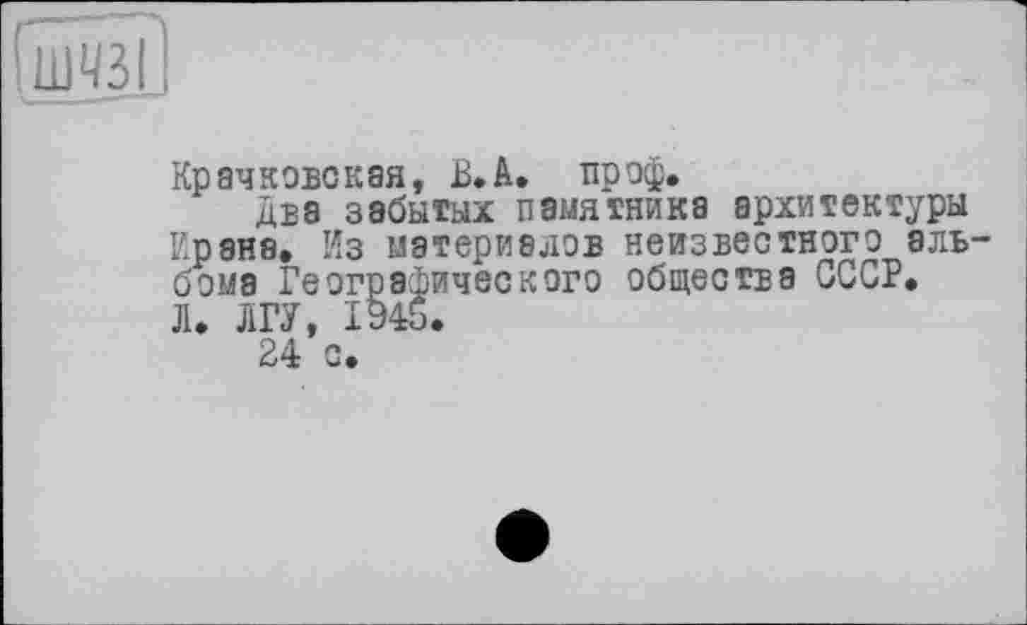 ﻿Крачковская, В* А. пр оф.
два забытых памятника архитектуры Ирана. Из материалов неизвестного альбома Географического общества СССР. Л. ЛГУ, 1945.
24 с.